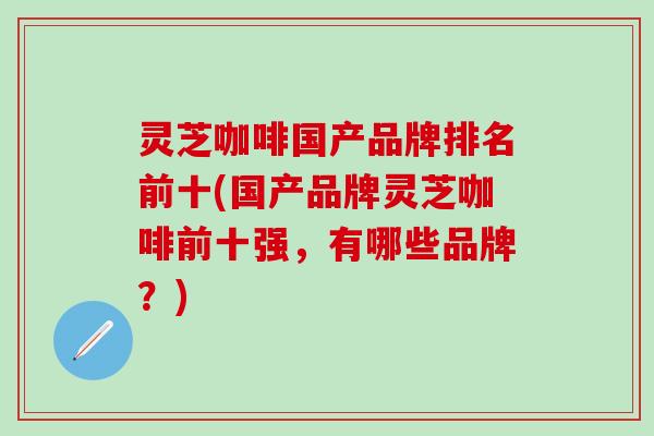 灵芝咖啡国产品牌排名前十(国产品牌灵芝咖啡前十强，有哪些品牌？)