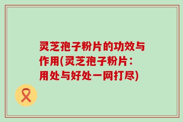 灵芝孢子粉片的功效与作用(灵芝孢子粉片：用处与好处一网打尽)