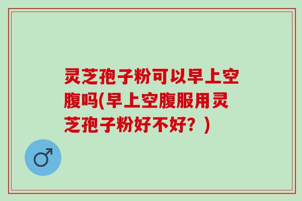 灵芝孢子粉可以早上空腹吗(早上空腹服用灵芝孢子粉好不好？)