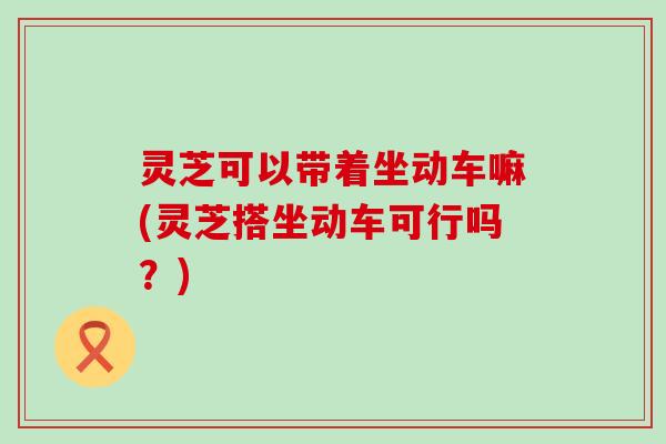 灵芝可以带着坐动车嘛(灵芝搭坐动车可行吗？)
