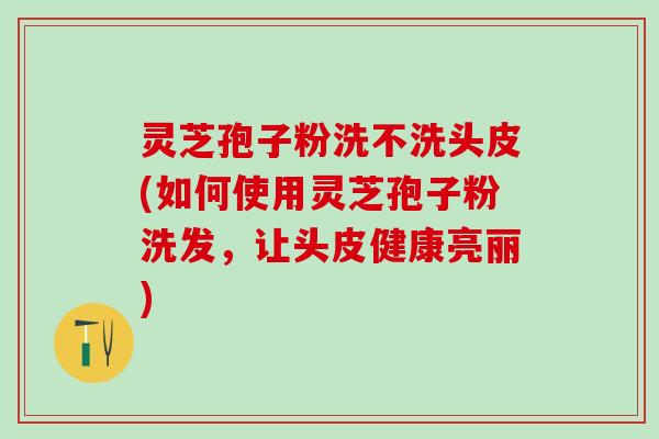 灵芝孢子粉洗不洗头皮(如何使用灵芝孢子粉洗发，让头皮健康亮丽)