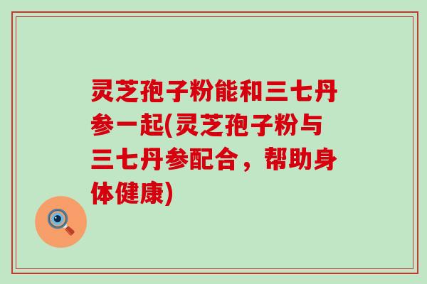灵芝孢子粉能和三七丹参一起(灵芝孢子粉与三七丹参配合，帮助身体健康)