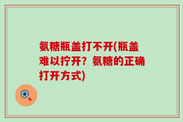 氨糖瓶盖打不开(瓶盖难以拧开？氨糖的正确打开方式)