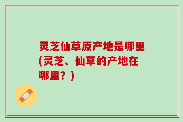 灵芝仙草原产地是哪里(灵芝、仙草的产地在哪里？)
