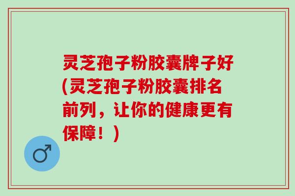 灵芝孢子粉胶囊牌子好(灵芝孢子粉胶囊排名前列，让你的健康更有保障！)