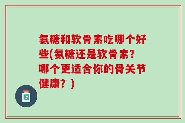 氨糖和软骨素吃哪个好些(氨糖还是软骨素？哪个更适合你的骨关节健康？)