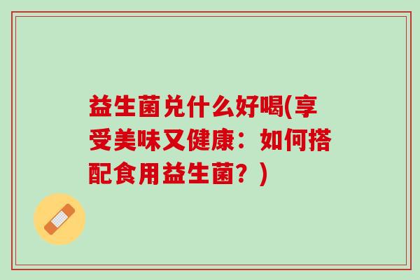 益生菌兑什么好喝(享受美味又健康：如何搭配食用益生菌？)