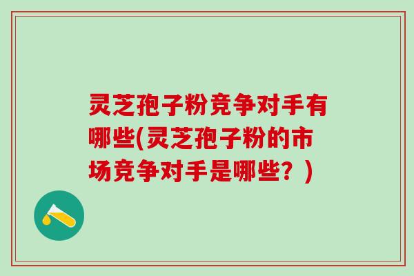 灵芝孢子粉竞争对手有哪些(灵芝孢子粉的市场竞争对手是哪些？)