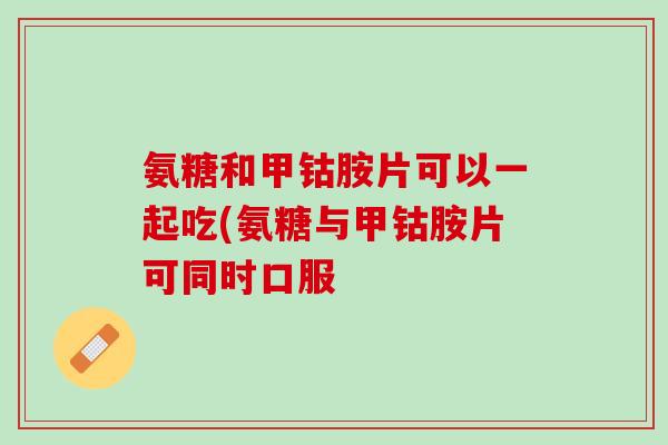 氨糖和甲钴胺片可以一起吃(氨糖与甲钴胺片可同时口服