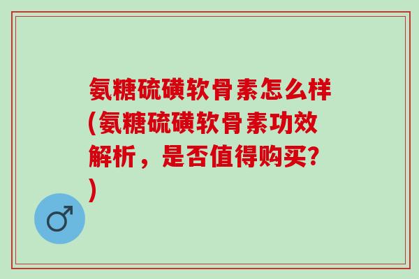 氨糖硫磺软骨素怎么样(氨糖硫磺软骨素功效解析，是否值得购买？)