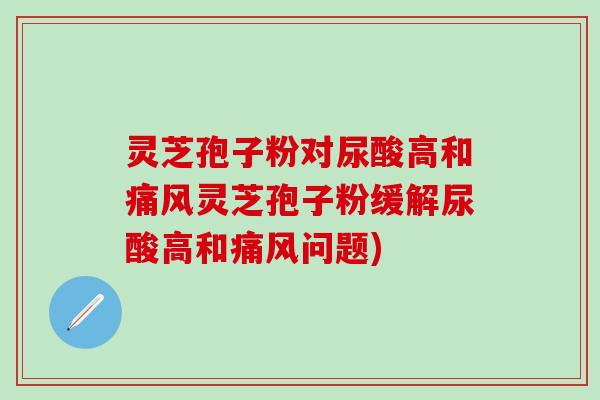 灵芝孢子粉对尿酸高和痛风灵芝孢子粉缓解尿酸高和痛风问题)