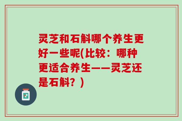灵芝和石斛哪个养生更好一些呢(比较：哪种更适合养生——灵芝还是石斛？)