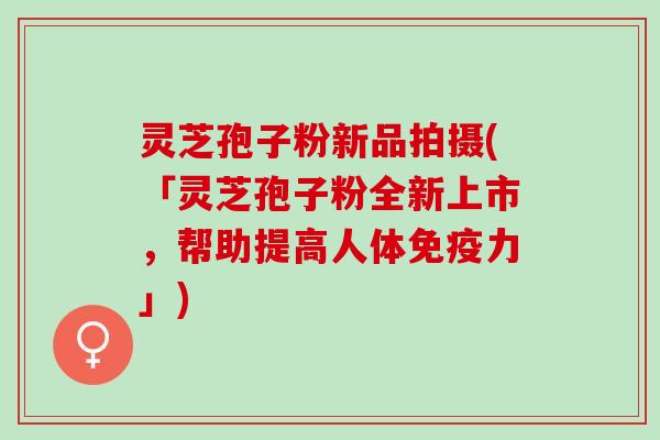 灵芝孢子粉新品拍摄(「灵芝孢子粉全新上市，帮助提高人体免疫力」)