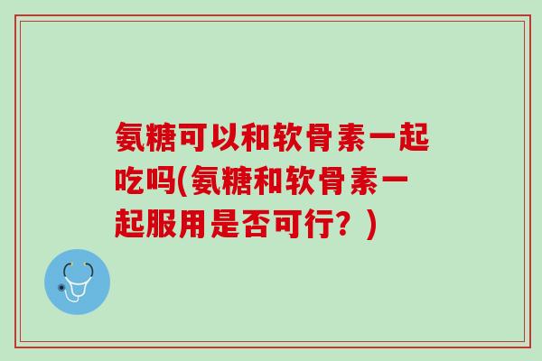 氨糖可以和软骨素一起吃吗(氨糖和软骨素一起服用是否可行？)