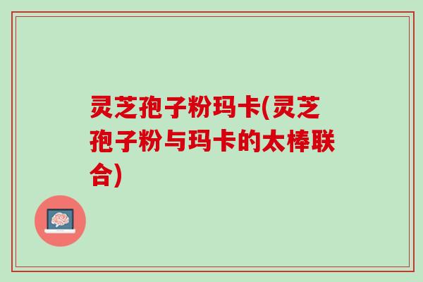 灵芝孢子粉玛卡(灵芝孢子粉与玛卡的太棒联合)