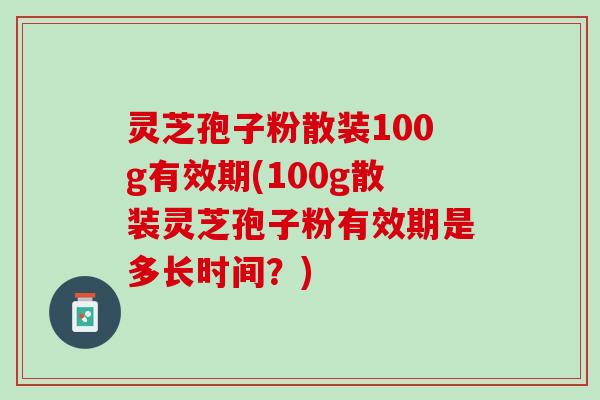 灵芝孢子粉散装100g有效期(100g散装灵芝孢子粉有效期是多长时间？)