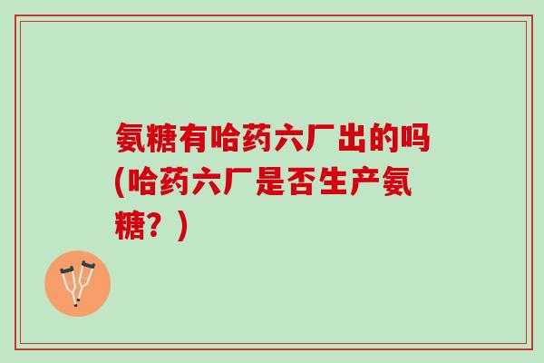 氨糖有哈药六厂出的吗(哈药六厂是否生产氨糖?) 氨糖有哈药六厂出的吗(哈药六厂是否生产氨糖?)