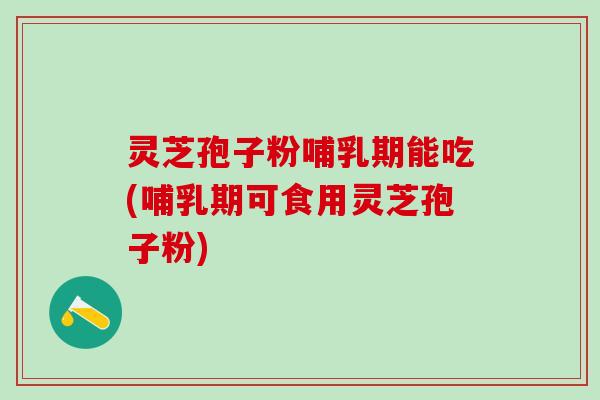 灵芝孢子粉哺乳期能吃(哺乳期可食用灵芝孢子粉)