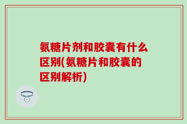 氨糖片剂和胶囊有什么区别(氨糖片和胶囊的区别解析)