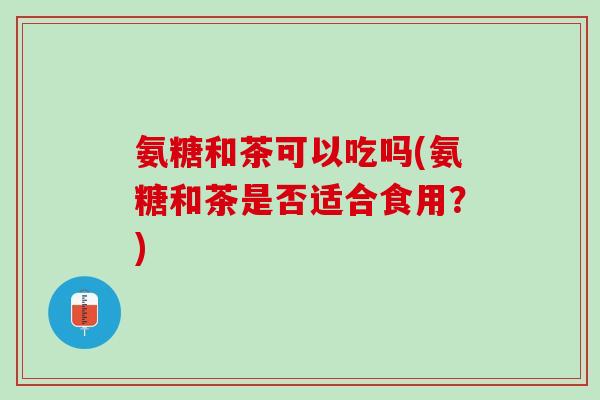 氨糖和茶可以吃吗(氨糖和茶是否适合食用？)