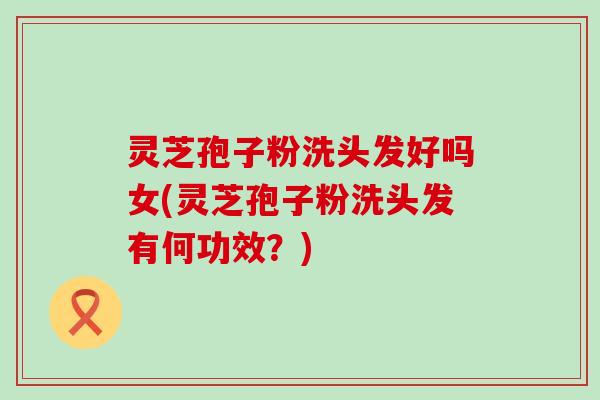 灵芝孢子粉洗头发好吗女(灵芝孢子粉洗头发有何功效？)