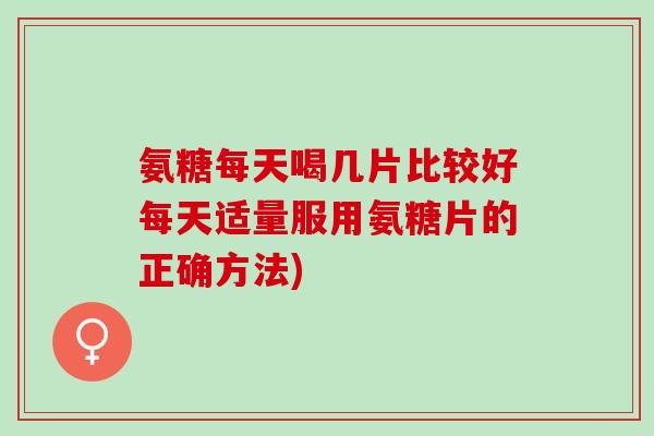 氨糖每天喝几片比较好每天适量服用氨糖片的正确方法)