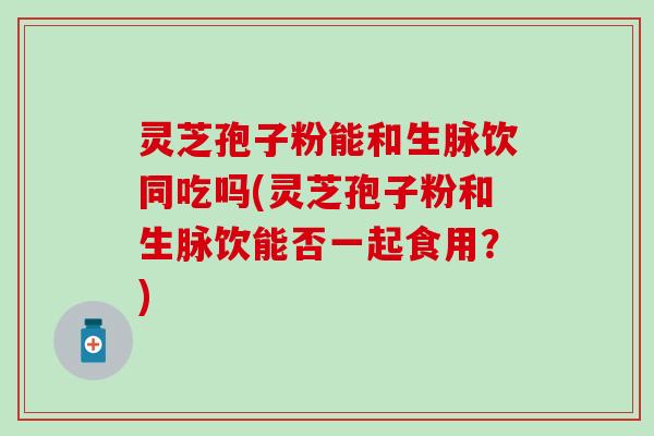 灵芝孢子粉能和生脉饮同吃吗(灵芝孢子粉和生脉饮能否一起食用？)