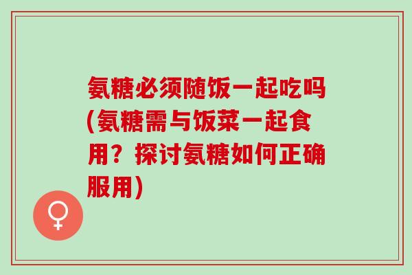 氨糖必须随饭一起吃吗(氨糖需与饭菜一起食用？探讨氨糖如何正确服用)