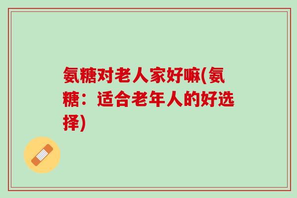 氨糖对老人家好嘛(氨糖：适合老年人的好选择)