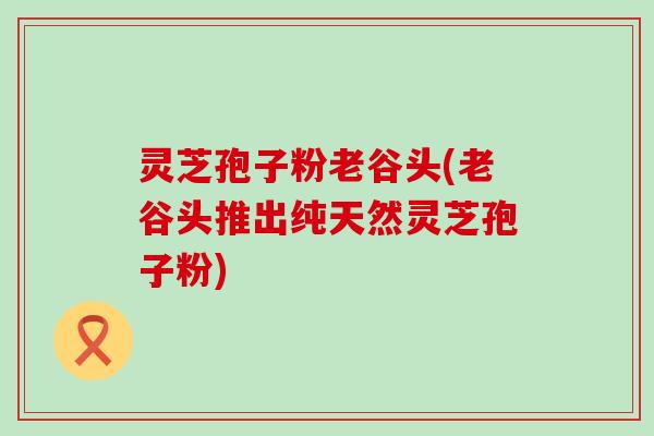 灵芝孢子粉老谷头(老谷头推出纯天然灵芝孢子粉)