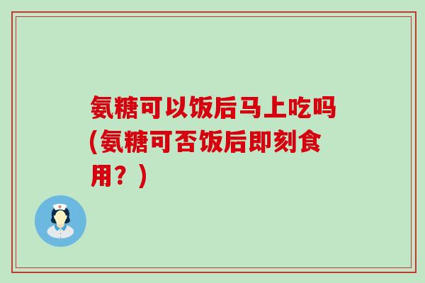 氨糖可以饭后马上吃吗(氨糖可否饭后即刻食用？)