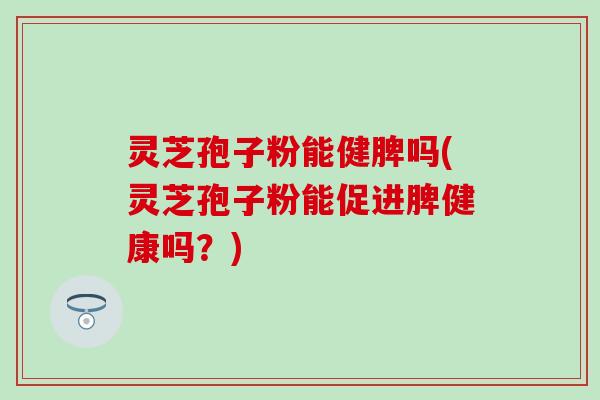 灵芝孢子粉能健脾吗(灵芝孢子粉能促进脾健康吗？)