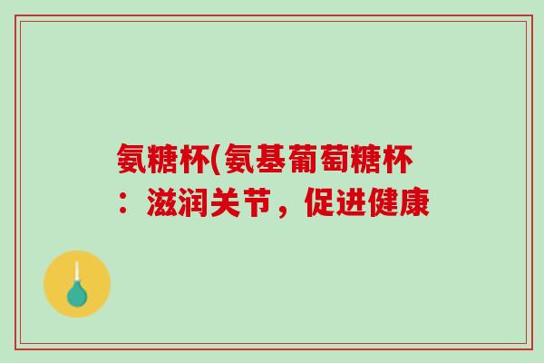 氨糖杯(氨基葡萄糖杯：滋润关节，促进健康