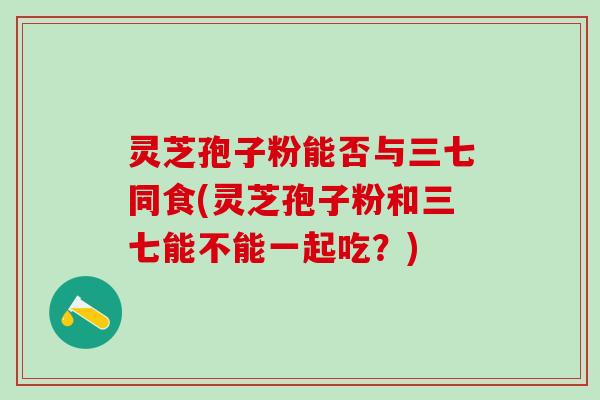灵芝孢子粉能否与三七同食(灵芝孢子粉和三七能不能一起吃？)