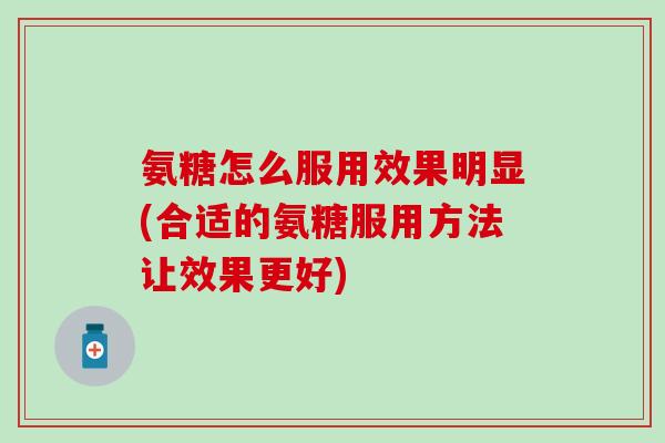 氨糖怎么服用效果明显(合适的氨糖服用方法让效果更好)