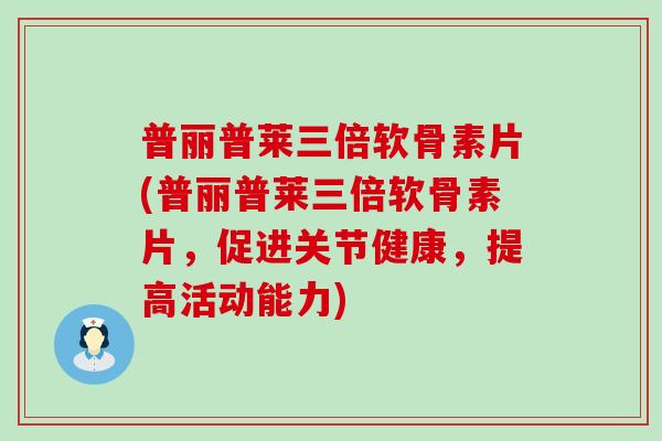 普丽普莱三倍软骨素片(普丽普莱三倍软骨素片，促进关节健康，提高活动能力)