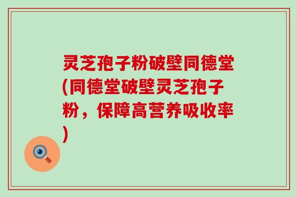 灵芝孢子粉破壁同德堂(同德堂破壁灵芝孢子粉，保障高营养吸收率)
