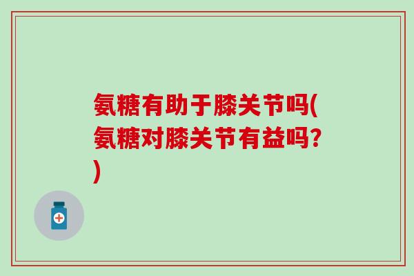 氨糖有助于膝关节吗(氨糖对膝关节有益吗？)