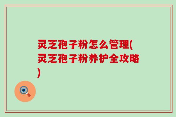 灵芝孢子粉怎么管理(灵芝孢子粉养护全攻略)