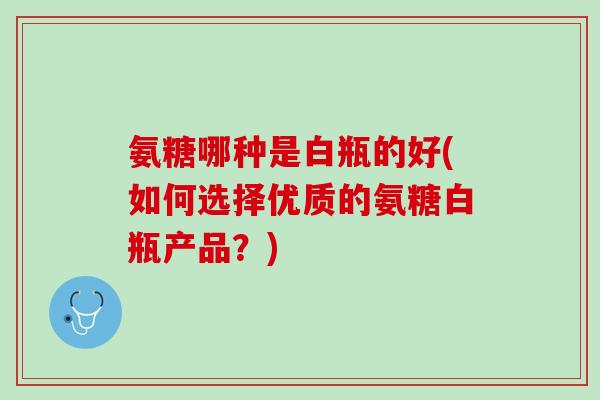 氨糖哪种是白瓶的好(如何选择优质的氨糖白瓶产品？)