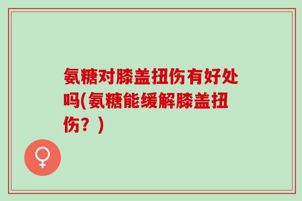 氨糖对膝盖扭伤有好处吗(氨糖能缓解膝盖扭伤？)