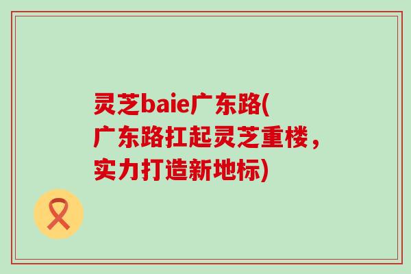 灵芝baie广东路(广东路扛起灵芝重楼，实力打造新地标)