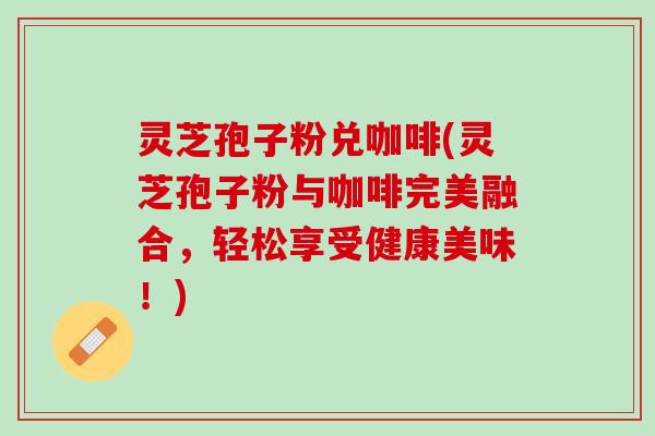 灵芝孢子粉兑咖啡(灵芝孢子粉与咖啡完美融合，轻松享受健康美味！)