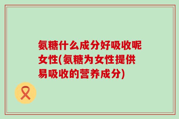 氨糖什么成分好吸收呢女性(氨糖为女性提供易吸收的营养成分)