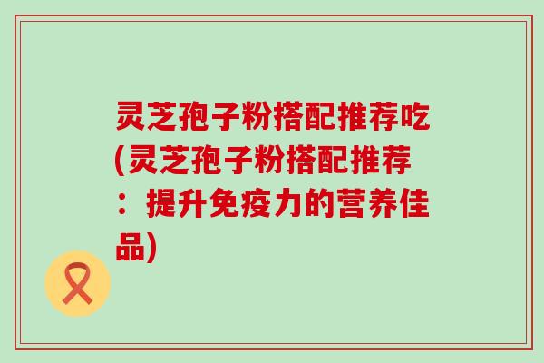 灵芝孢子粉搭配推荐吃(灵芝孢子粉搭配推荐：提升免疫力的营养佳品)
