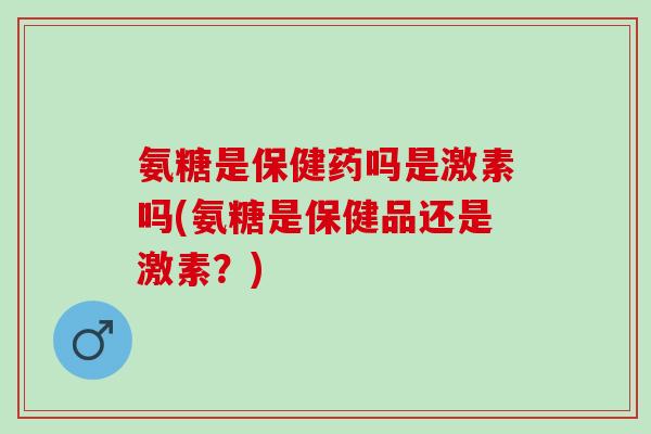 氨糖是保健药吗是激素吗(氨糖是保健品还是激素？)
