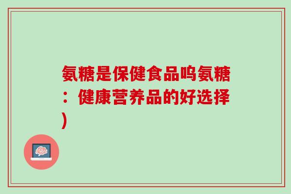 氨糖是保健食品呜氨糖：健康营养品的好选择)