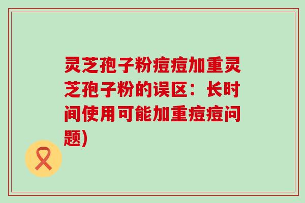 灵芝孢子粉痘痘加重灵芝孢子粉的误区：长时间使用可能加重痘痘问题)