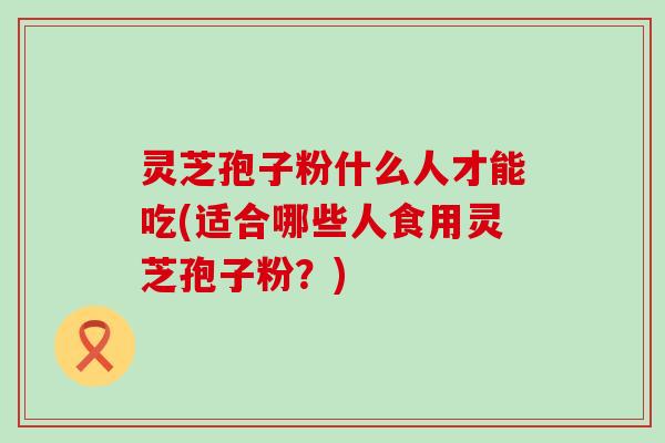 灵芝孢子粉什么人才能吃(适合哪些人食用灵芝孢子粉？)