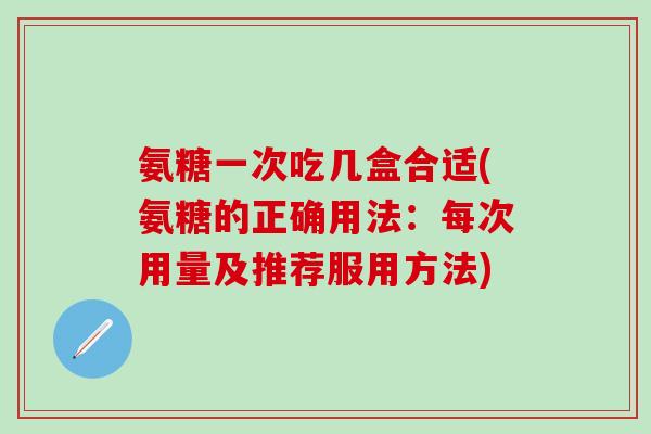 氨糖一次吃几盒合适(氨糖的正确用法：每次用量及推荐服用方法)